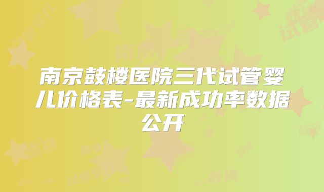 南京鼓楼医院三代试管婴儿价格表-最新成功率数据公开