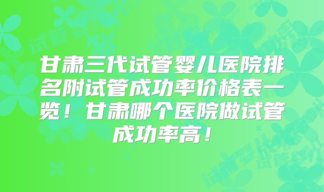 甘肃三代试管婴儿医院排名附试管成功率价格表一览！甘肃哪个医院做试管成功率高！