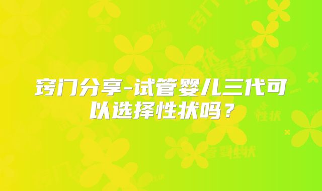 窍门分享-试管婴儿三代可以选择性状吗？