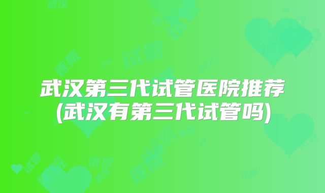 武汉第三代试管医院推荐(武汉有第三代试管吗)
