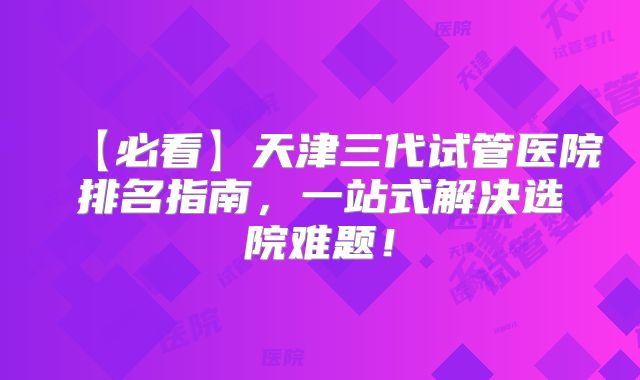 【必看】天津三代试管医院排名指南，一站式解决选院难题！