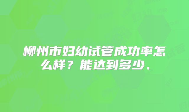 柳州市妇幼试管成功率怎么样？能达到多少、