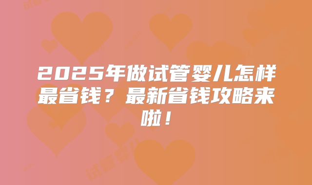 2025年做试管婴儿怎样最省钱?最新省钱攻略来啦!