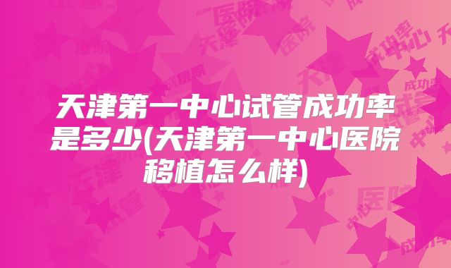 天津第一中心试管成功率是多少(天津第一中心医院移植怎么样)