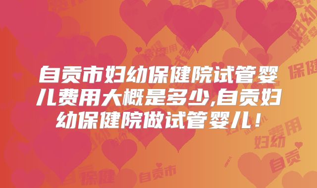 自贡市妇幼保健院试管婴儿费用大概是多少,自贡妇幼保健院做试管婴儿！