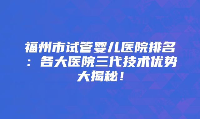 福州市试管婴儿医院排名:各大医院三代技术优势大揭秘!
