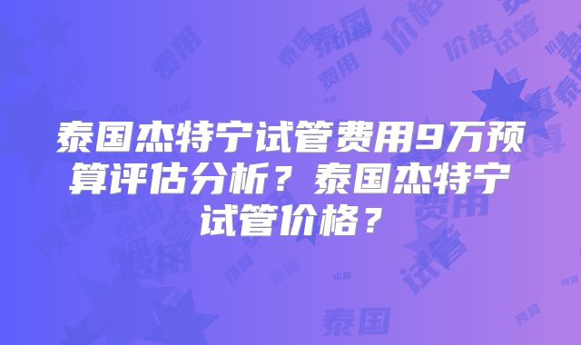 泰国杰特宁试管费用9万预算评估分析？泰国杰特宁试管价格？