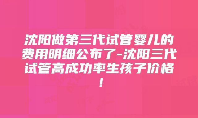 沈阳做第三代试管婴儿的费用明细公布了-沈阳三代试管高成功率生孩子价格！