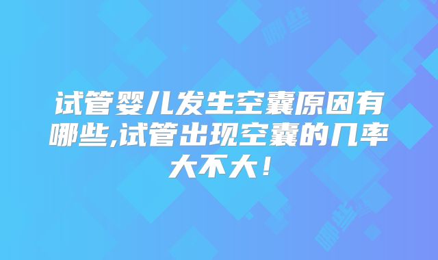 试管婴儿发生空囊原因有哪些,试管出现空囊的几率大不大！
