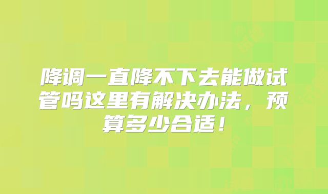 降调一直降不下去能做试管吗这里有解决办法，预算多少合适！