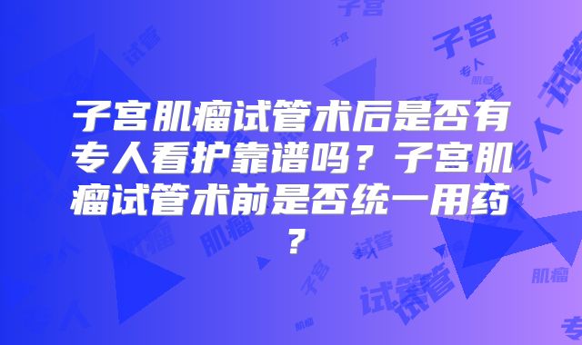 子宫肌瘤试管术后是否有专人看护靠谱吗？子宫肌瘤试管术前是否统一用药？