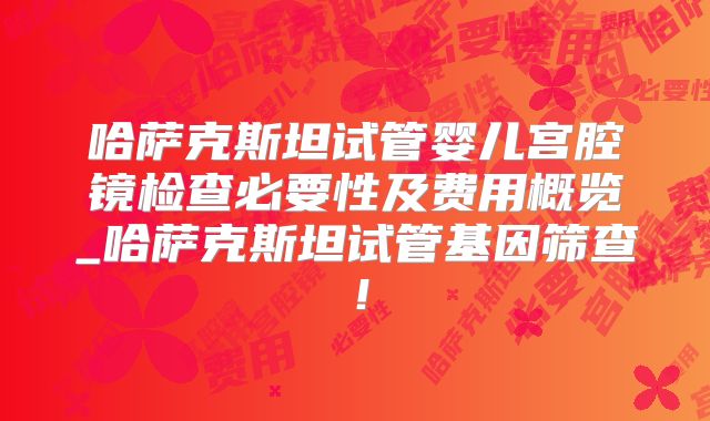 哈萨克斯坦试管婴儿宫腔镜检查必要性及费用概览_哈萨克斯坦试管基因筛查！