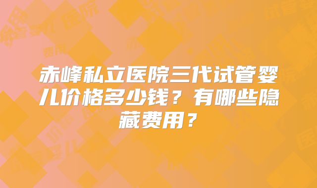 赤峰私立医院三代试管婴儿价格多少钱？有哪些隐藏费用？
