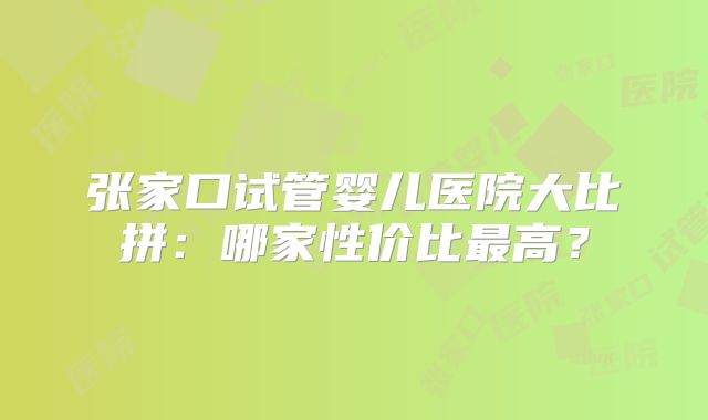 张家口试管婴儿医院大比拼：哪家性价比最高？