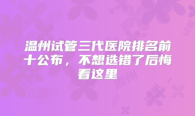 温州试管三代医院排名前十公布，不想选错了后悔看这里
