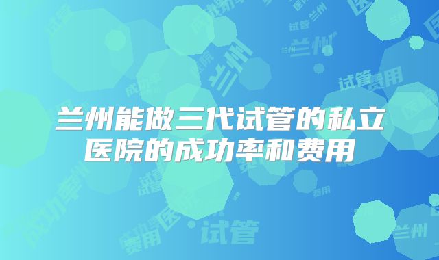 兰州能做三代试管的私立医院的成功率和费用