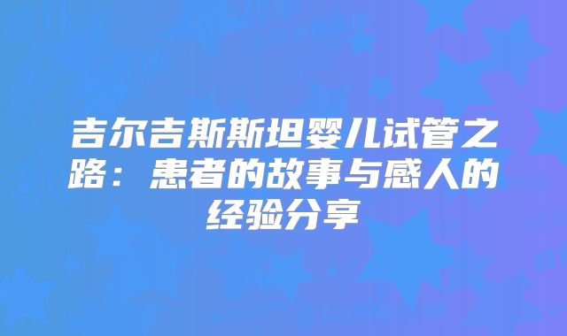 吉尔吉斯斯坦婴儿试管之路:患者的故事与感人的经验分享