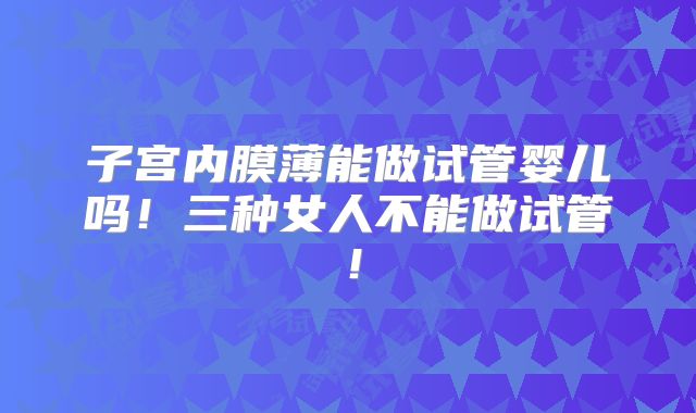 子宫内膜薄能做试管婴儿吗!三种女人不能做试管!