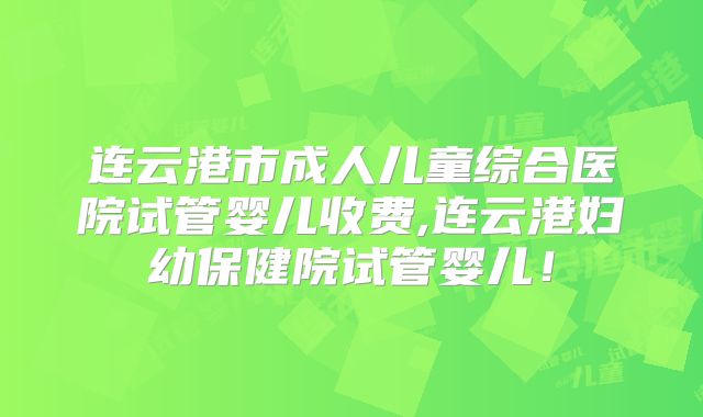 连云港市成人儿童综合医院试管婴儿收费,连云港妇幼保健院试管婴儿！