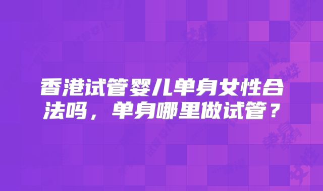 香港试管婴儿单身女性合法吗，单身哪里做试管？