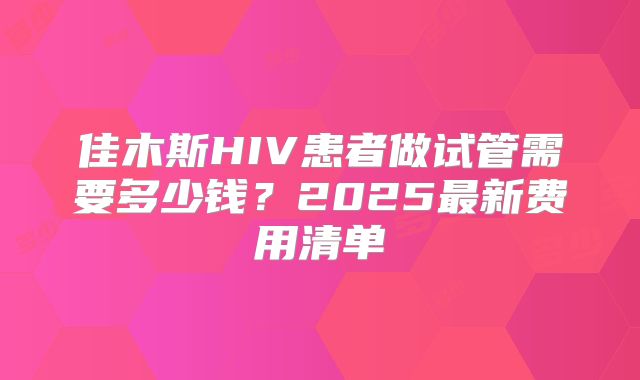 佳木斯HIV患者做试管需要多少钱?2025最新费用清单
