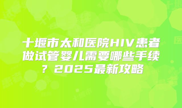 十堰市太和医院HIV患者做试管婴儿需要哪些手续？2025最新攻略
