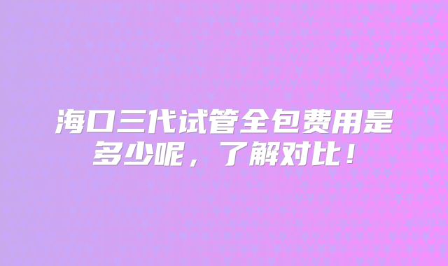 海口三代试管全包费用是多少呢，了解对比！
