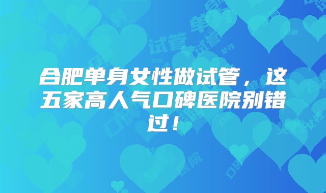合肥单身女性做试管，这五家高人气口碑医院别错过！