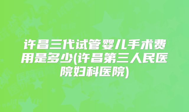 许昌三代试管婴儿手术费用是多少(许昌第三人民医院妇科医院)