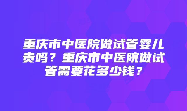 重庆市中医院做试管婴儿贵吗？重庆市中医院做试管需要花多少钱？