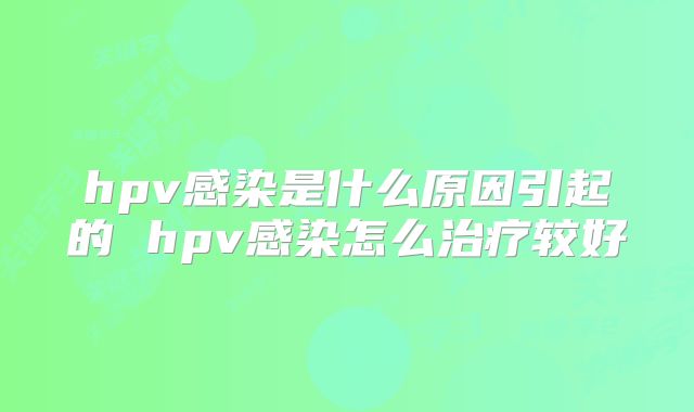 hpv感染是什么原因引起的 hpv感染怎么治疗较好