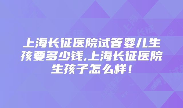 上海长征医院试管婴儿生孩要多少钱,上海长征医院生孩子怎么样！