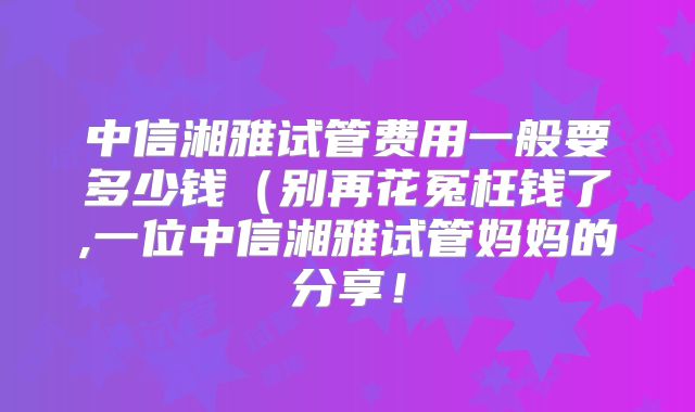 中信湘雅试管费用一般要多少钱（别再花冤枉钱了,一位中信湘雅试管妈妈的分享！