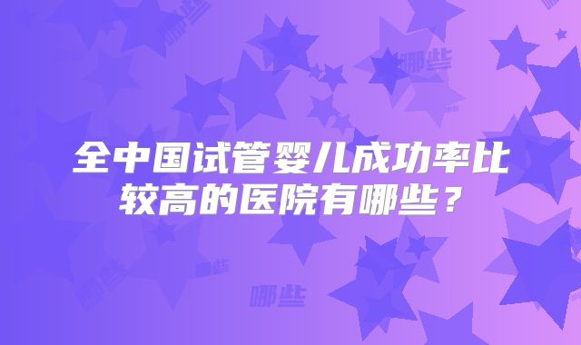 全中国试管婴儿成功率比较高的医院有哪些？