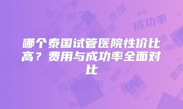 哪个泰国试管医院性价比高？费用与成功率全面对比