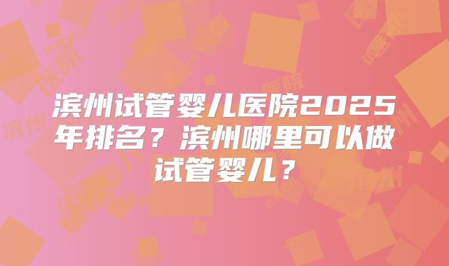 滨州试管婴儿医院2025年排名？滨州哪里可以做试管婴儿？