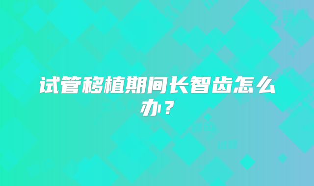试管移植期间长智齿怎么办？