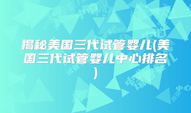 揭秘美国三代试管婴儿(美国三代试管婴儿中心排名)