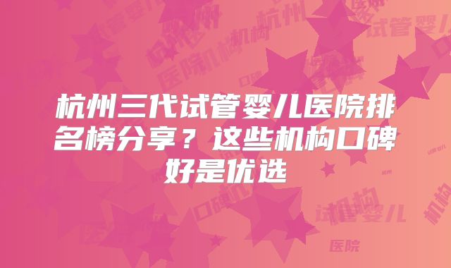 杭州三代试管婴儿医院排名榜分享？这些机构口碑好是优选