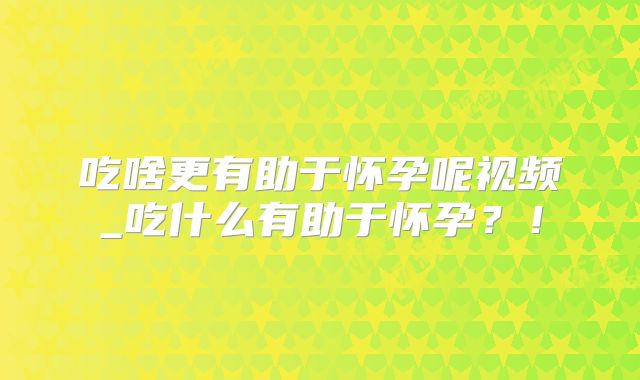 吃啥更有助于怀孕呢视频_吃什么有助于怀孕？！