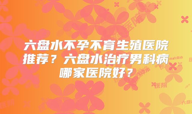 六盘水不孕不育生殖医院推荐?六盘水治疗男科病哪家医院好?