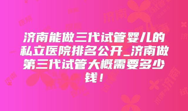 济南能做三代试管婴儿的私立医院排名公开_济南做第三代试管大概需要多少钱！