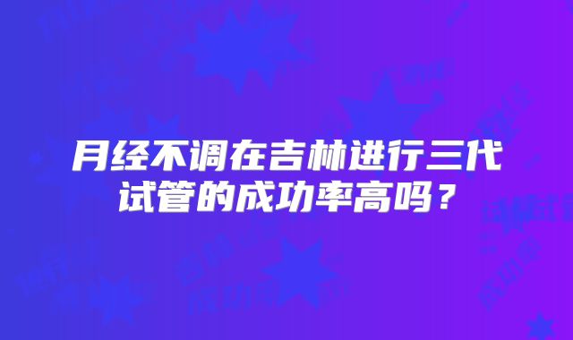 月经不调在吉林进行三代试管的成功率高吗？