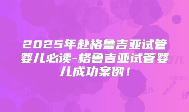 2025年赴格鲁吉亚试管婴儿必读-格鲁吉亚试管婴儿成功案例！