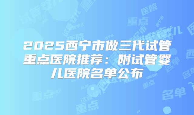 2025西宁市做三代试管重点医院推荐：附试管婴儿医院名单公布