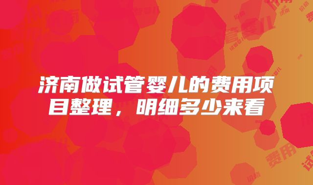 济南做试管婴儿的费用项目整理，明细多少来看