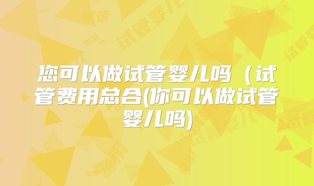 您可以做试管婴儿吗（试管费用总合(你可以做试管婴儿吗)