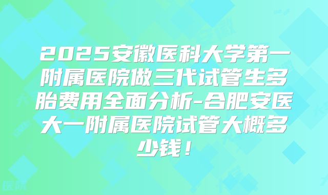 2025安徽医科大学第一附属医院做三代试管生多胎费用全面分析-合肥安医大一附属医院试管大概多少钱！