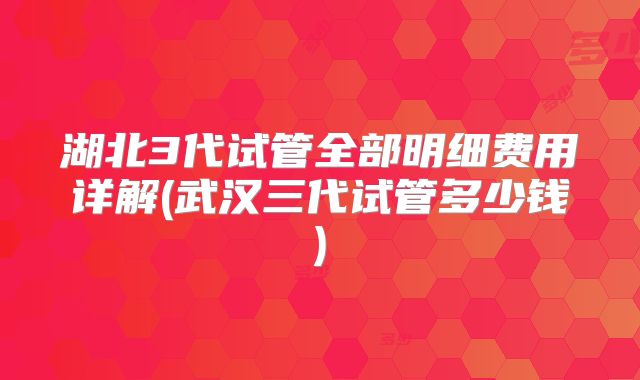 湖北3代试管全部明细费用详解(武汉三代试管多少钱)
