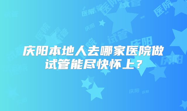 庆阳本地人去哪家医院做试管能尽快怀上？